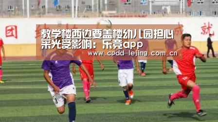 教学楼西边要盖楼幼儿园担心采光受影响:乐竞app(图3) 教学楼西边要盖楼幼儿园担心采光受影响:乐竞app(图3)